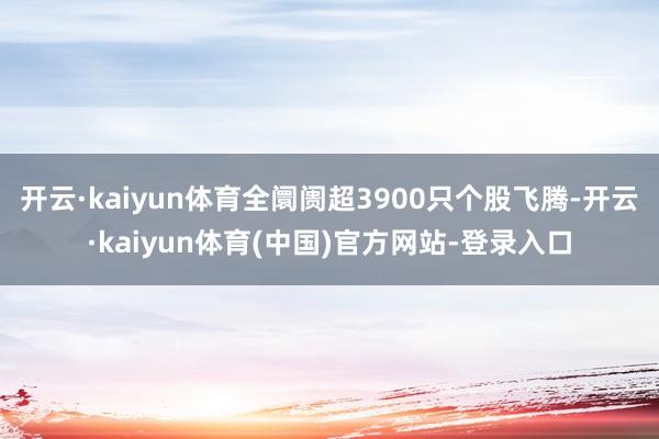 开云·kaiyun体育全阛阓超3900只个股飞腾-开云·kaiyun体育(中国)官方网站-登录入口