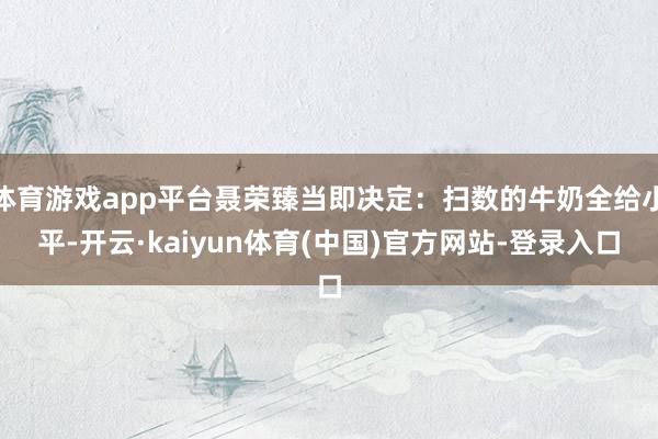 体育游戏app平台聂荣臻当即决定:扫数的牛奶全给小平-开云·kaiyun体育(中国)官方网站-登录入口