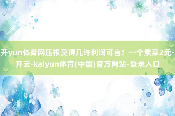 开yun体育网压根莫得几许利润可言！一个素菜2元-开云·kaiyun体育(中国)官方网站-登录入口