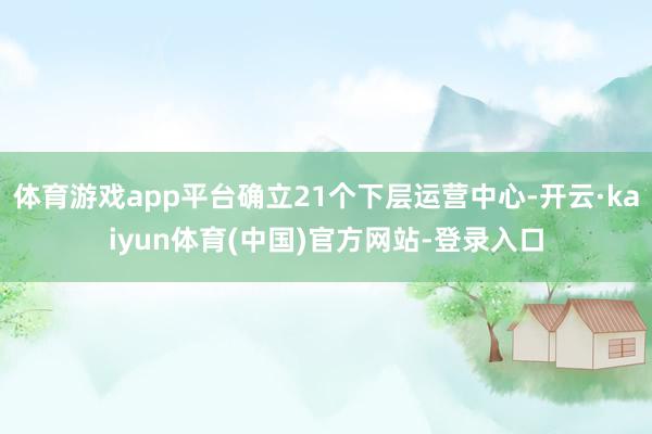 体育游戏app平台确立21个下层运营中心-开云·kaiyun体育(中国)官方网站-登录入口