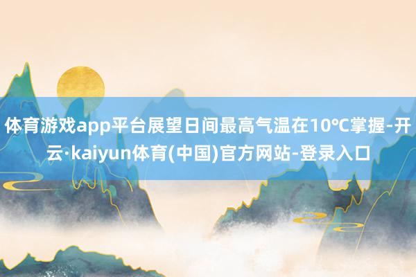 体育游戏app平台展望日间最高气温在10℃掌握-开云·kaiyun体育(中国)官方网站-登录入口