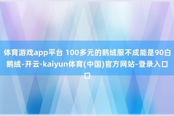 体育游戏app平台 100多元的鹅绒服不成能是90白鹅绒-开云·kaiyun体育(中国)官方网站-登录入口