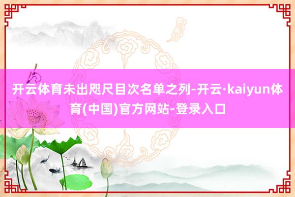 开云体育未出咫尺目次名单之列-开云·kaiyun体育(中国)官方网站-登录入口