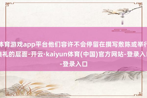 体育游戏app平台他们容许不会停留在撰写敷陈或举行典礼的层面-开云·kaiyun体育(中国)官方网站-登录入口