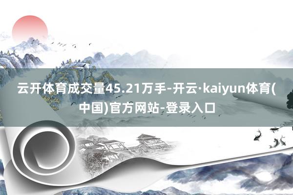 云开体育成交量45.21万手-开云·kaiyun体育(中国)官方网站-登录入口