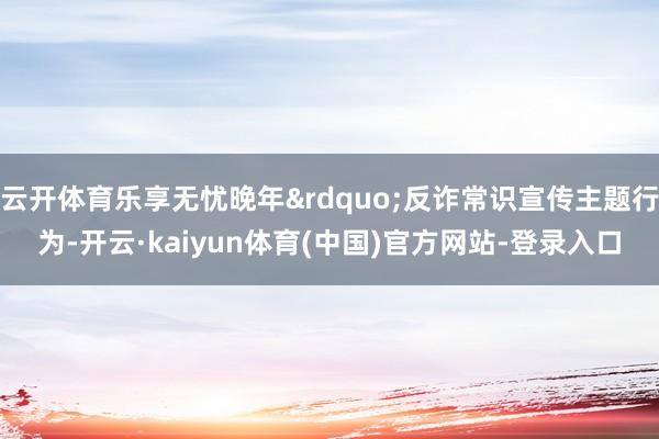 云开体育乐享无忧晚年&rdquo;反诈常识宣传主题行为-开云·kaiyun体育(中国)官方网站-登录入口