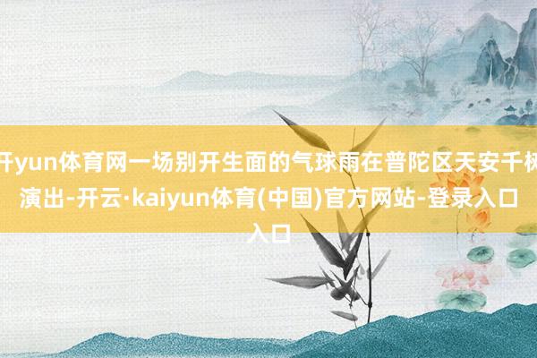 开yun体育网一场别开生面的气球雨在普陀区天安千树演出-开云·kaiyun体育(中国)官方网站-登录入口