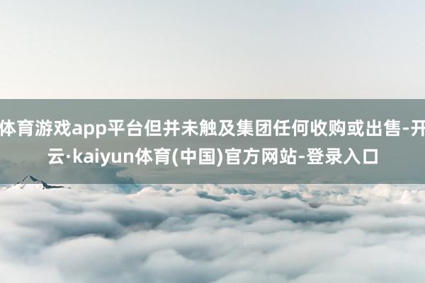 体育游戏app平台但并未触及集团任何收购或出售-开云·kaiyun体育(中国)官方网站-登录入口