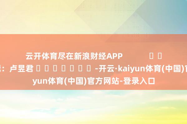 云开体育尽在新浪财经APP            						包袱剪辑：卢昱君 							-开云·kaiyun体育(中国)官方网站-登录入口