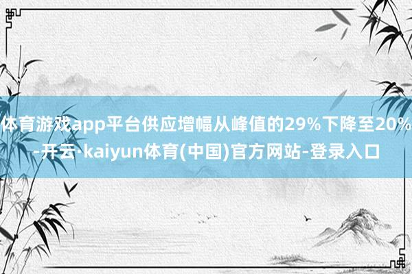 体育游戏app平台供应增幅从峰值的29%下降至20%-开云·kaiyun体育(中国)官方网站-登录入口