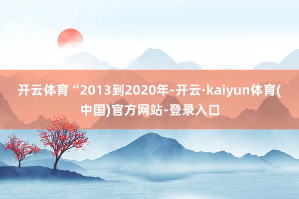 开云体育“2013到2020年-开云·kaiyun体育(中国)官方网站-登录入口