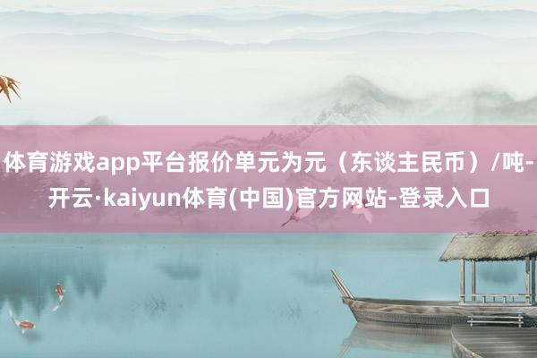 体育游戏app平台报价单元为元（东谈主民币）/吨-开云·kaiyun体育(中国)官方网站-登录入口