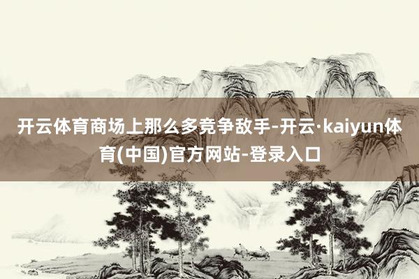 开云体育商场上那么多竞争敌手-开云·kaiyun体育(中国)官方网站-登录入口