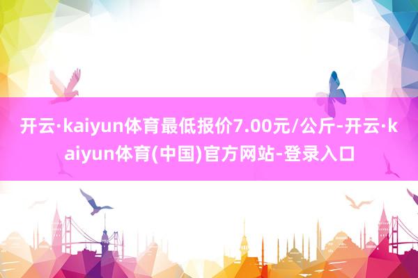 开云·kaiyun体育最低报价7.00元/公斤-开云·kaiyun体育(中国)官方网站-登录入口