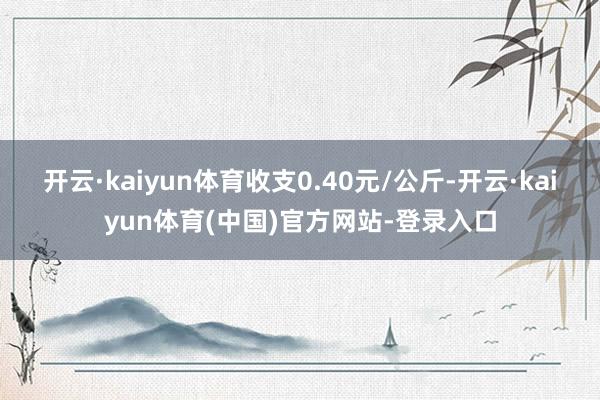 开云·kaiyun体育收支0.40元/公斤-开云·kaiyun体育(中国)官方网站-登录入口