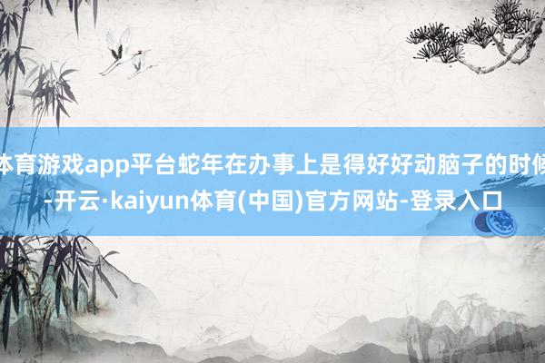 体育游戏app平台蛇年在办事上是得好好动脑子的时候-开云·kaiyun体育(中国)官方网站-登录入口