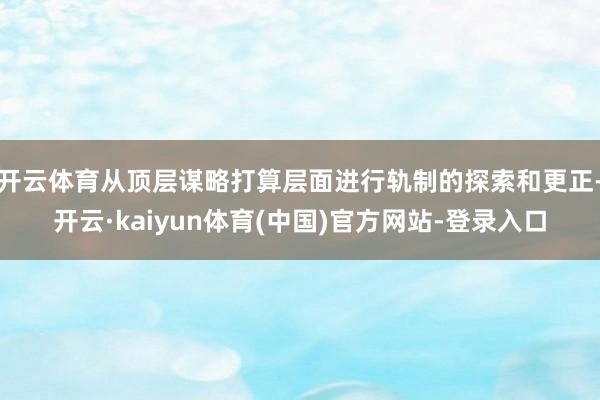 开云体育从顶层谋略打算层面进行轨制的探索和更正-开云·kaiyun体育(中国)官方网站-登录入口