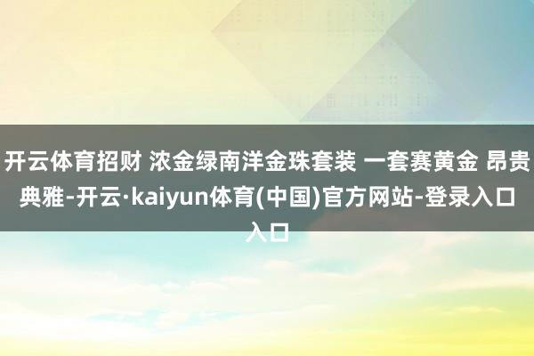 开云体育招财 浓金绿南洋金珠套装 一套赛黄金 昂贵典雅-开云·kaiyun体育(中国)官方网站-登录入口