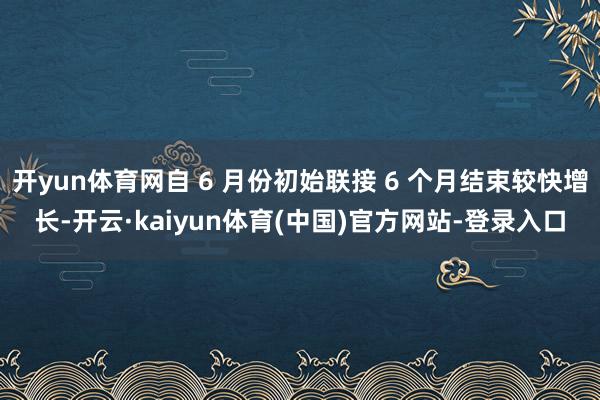 开yun体育网自 6 月份初始联接 6 个月结束较快增长-开云·kaiyun体育(中国)官方网站-登录入口