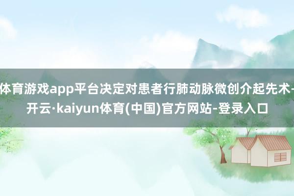 体育游戏app平台决定对患者行肺动脉微创介起先术-开云·kaiyun体育(中国)官方网站-登录入口