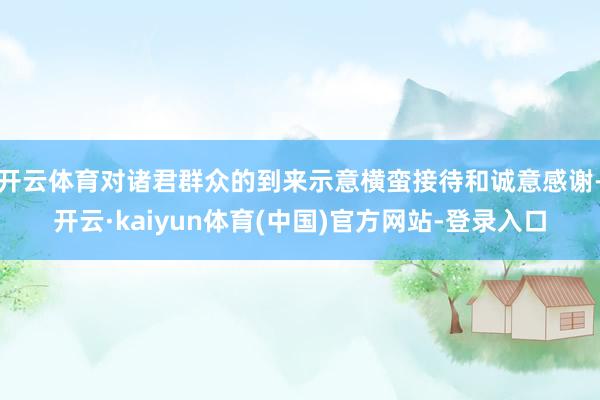 开云体育对诸君群众的到来示意横蛮接待和诚意感谢-开云·kaiyun体育(中国)官方网站-登录入口
