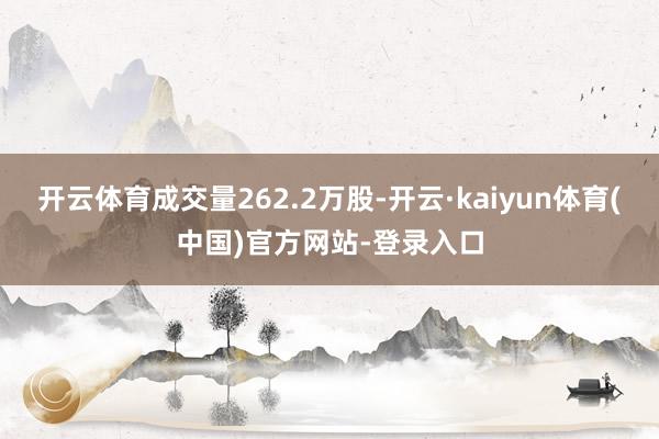 开云体育成交量262.2万股-开云·kaiyun体育(中国)官方网站-登录入口