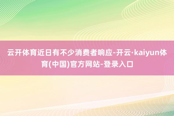 云开体育近日有不少消费者响应-开云·kaiyun体育(中国)官方网站-登录入口