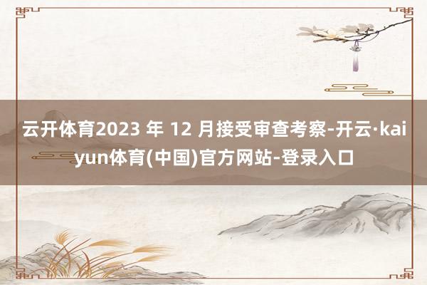 云开体育2023 年 12 月接受审查考察-开云·kaiyun体育(中国)官方网站-登录入口
