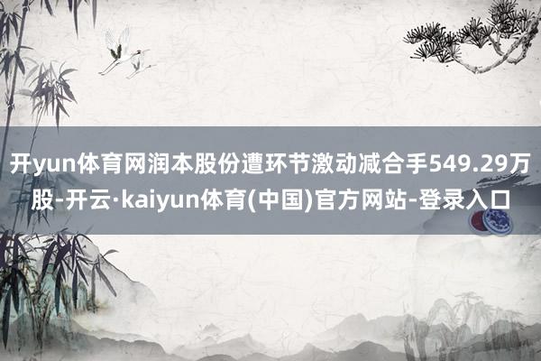 开yun体育网润本股份遭环节激动减合手549.29万股-开云·kaiyun体育(中国)官方网站-登录入口