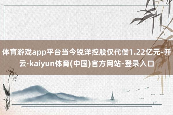 体育游戏app平台当今锐洋控股仅代偿1.22亿元-开云·kaiyun体育(中国)官方网站-登录入口