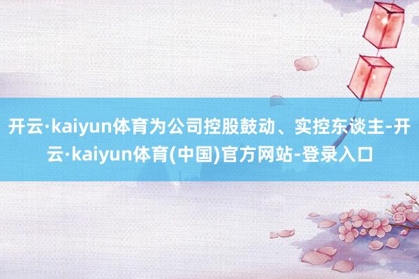 开云·kaiyun体育为公司控股鼓动、实控东谈主-开云·kaiyun体育(中国)官方网站-登录入口
