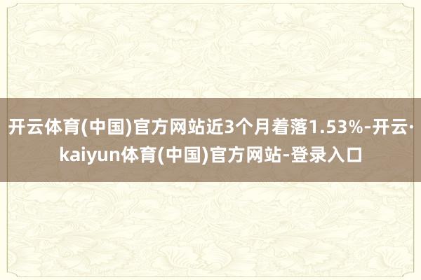 开云体育(中国)官方网站近3个月着落1.53%-开云·kaiyun体育(中国)官方网站-登录入口