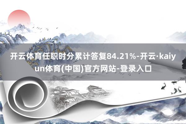 开云体育任职时分累计答复84.21%-开云·kaiyun体育(中国)官方网站-登录入口