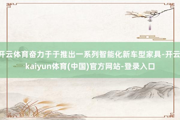 开云体育奋力于于推出一系列智能化新车型家具-开云·kaiyun体育(中国)官方网站-登录入口