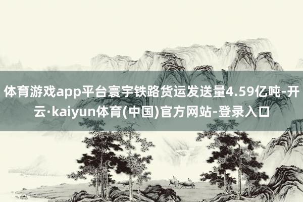 体育游戏app平台寰宇铁路货运发送量4.59亿吨-开云·kaiyun体育(中国)官方网站-登录入口