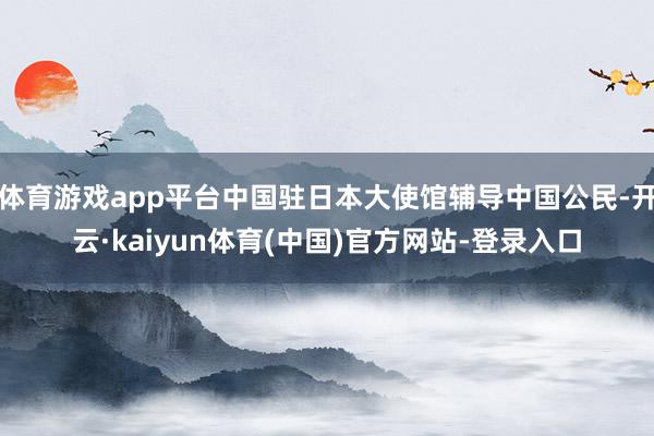 体育游戏app平台中国驻日本大使馆辅导中国公民-开云·kaiyun体育(中国)官方网站-登录入口