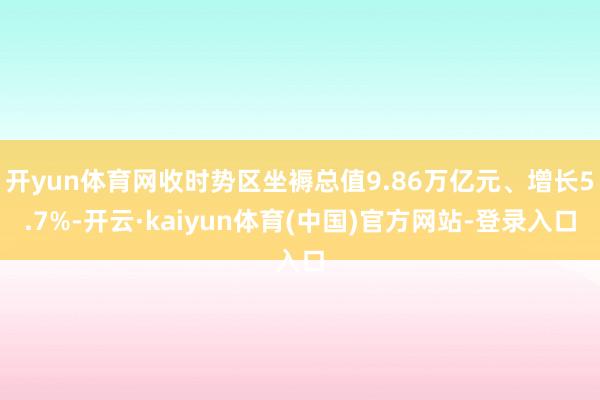 开yun体育网收时势区坐褥总值9.86万亿元、增长5.7%-开云·kaiyun体育(中国)官方网站-登录入口