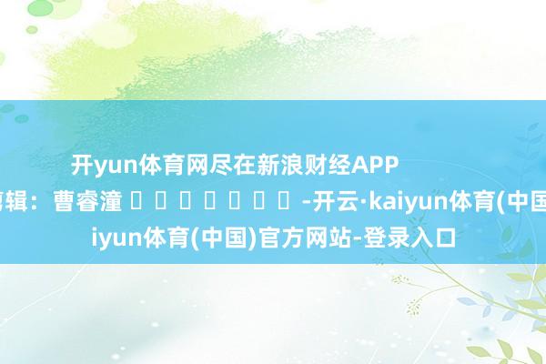 开yun体育网尽在新浪财经APP 包袱剪辑:曹睿潼 -开云·kaiyun体育(中国)官方网站-登录入口