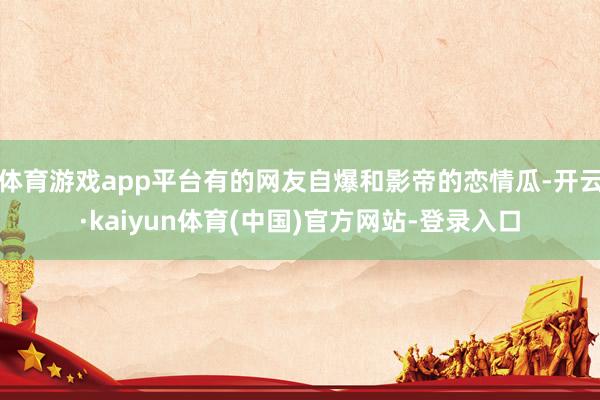 体育游戏app平台有的网友自爆和影帝的恋情瓜-开云·kaiyun体育(中国)官方网站-登录入口