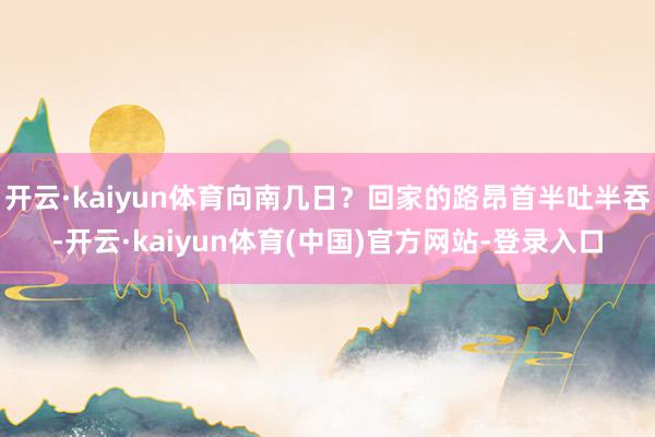 开云·kaiyun体育向南几日?回家的路昂首半吐半吞-开云·kaiyun体育(中国)官方网站-登录入口