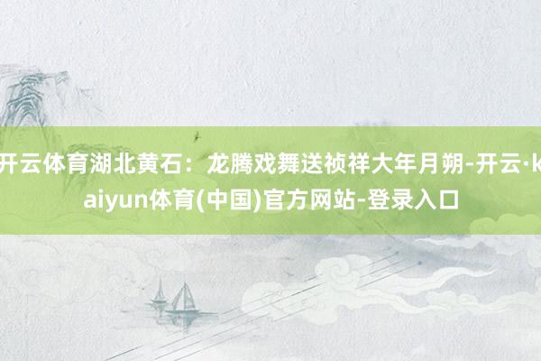 开云体育湖北黄石：龙腾戏舞送祯祥大年月朔-开云·kaiyun体育(中国)官方网站-登录入口