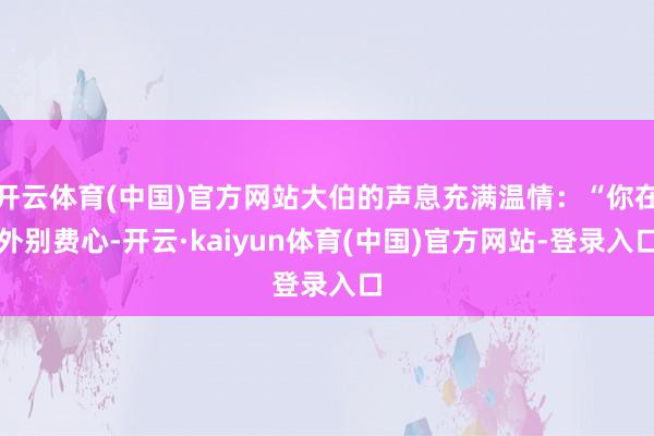 开云体育(中国)官方网站大伯的声息充满温情：“你在外别费心-开云·kaiyun体育(中国)官方网站-登录入口