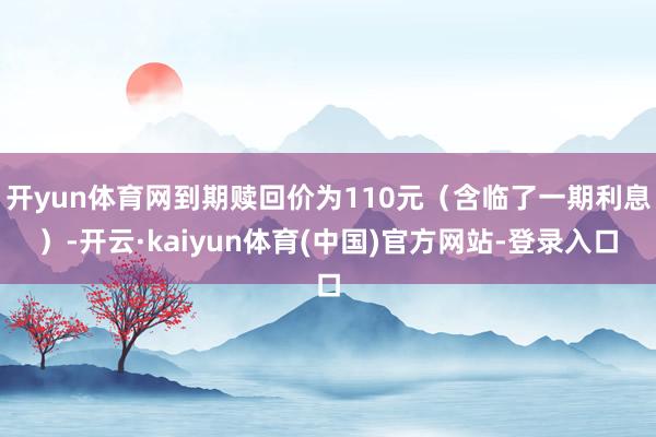 开yun体育网到期赎回价为110元(含临了一期利息)-开云·kaiyun体育(中国)官方网站-登录入口