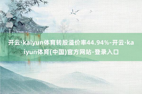 开云·kaiyun体育转股溢价率44.94%-开云·kaiyun体育(中国)官方网站-登录入口