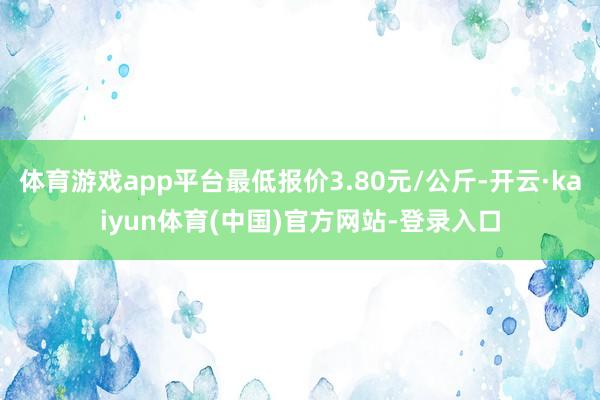 体育游戏app平台最低报价3.80元/公斤-开云·kaiyun体育(中国)官方网站-登录入口