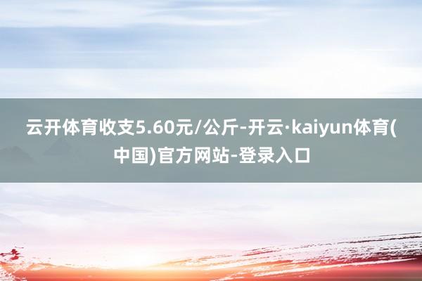 云开体育收支5.60元/公斤-开云·kaiyun体育(中国)官方网站-登录入口