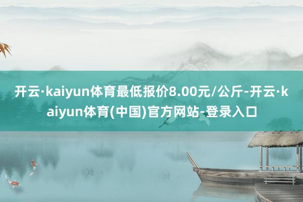 开云·kaiyun体育最低报价8.00元/公斤-开云·kaiyun体育(中国)官方网站-登录入口