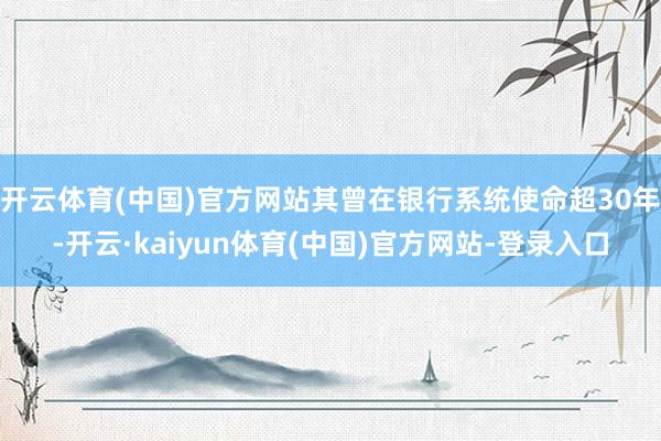 开云体育(中国)官方网站其曾在银行系统使命超30年-开云·kaiyun体育(中国)官方网站-登录入口
