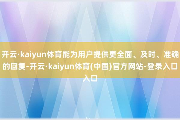 开云·kaiyun体育能为用户提供更全面、及时、准确的回复-开云·kaiyun体育(中国)官方网站-登录入口