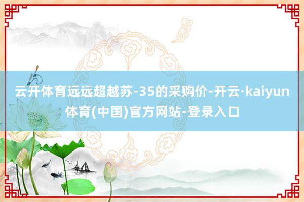 云开体育远远超越苏-35的采购价-开云·kaiyun体育(中国)官方网站-登录入口